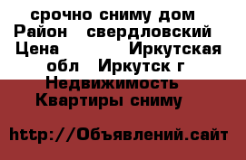 срочно сниму дом › Район ­ свердловский › Цена ­ 8 000 - Иркутская обл., Иркутск г. Недвижимость » Квартиры сниму   